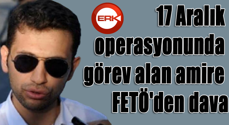 17 Aralık operasyonunda görev alan amire FETÖ'den dava