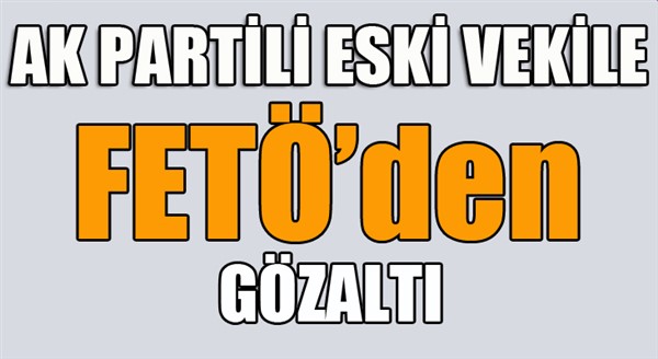 AK Parti’li ESKİ vekile FETÖ’den gözaltı