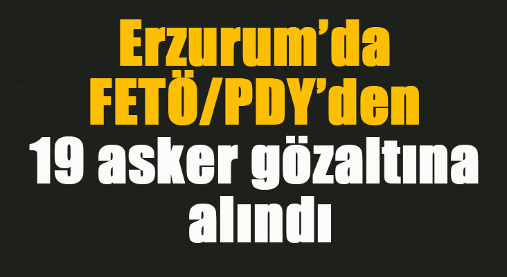 Erzurum’da FETÖ/PDY’den 19 asker gözaltına alındı