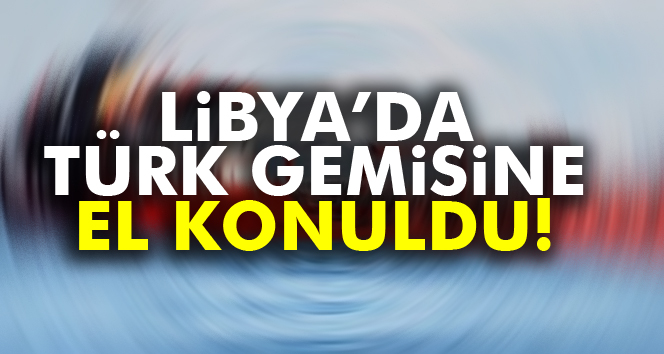 Libya’da Türk bayraklı bir gemiye el konuldu
