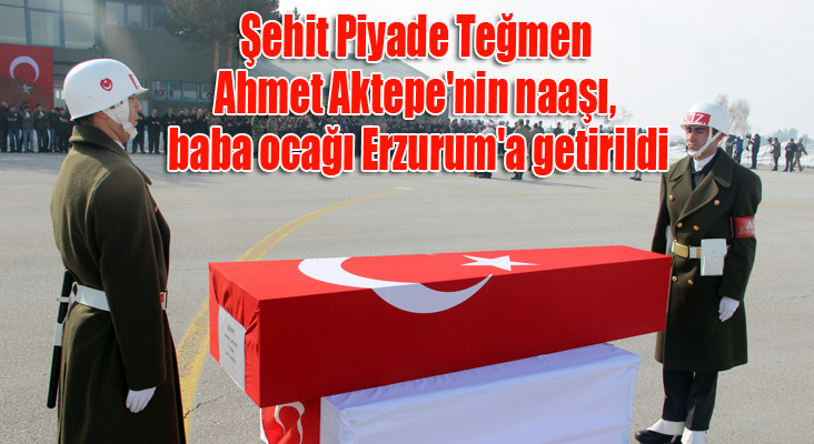 Şehit Piyade Teğmen Ahmet Aktepe'nin naaşı, baba ocağı Erzurum'a getirildi