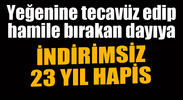 Yeğenine tecavüz edip, hamile bırakan dayıya indirimsiz 23 yıl hapis