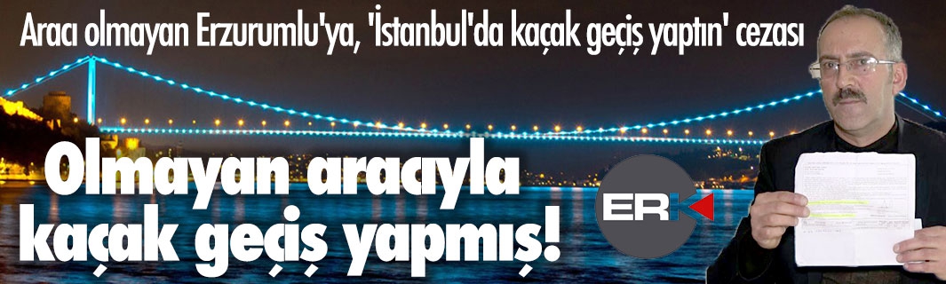 Aracı olmayan Erzurumlu'ya, 'İstanbul'da kaçak geçiş yaptın' cezası