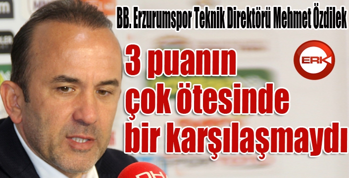 BB. Erzurumspor Teknik Direktörü Mehmet Özdilek: 3 puanın çok ötesinde bir karşılaşmaydı...