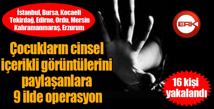 Çocukların cinsel içerikli görüntülerini paylaşanlara 9 ilde operasyon: 16 kişi yakalandı