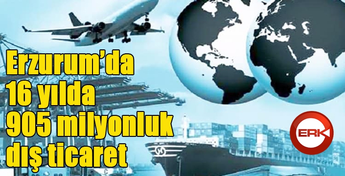 Erzurum’da 16 yılda 905 milyonluk dış ticaret