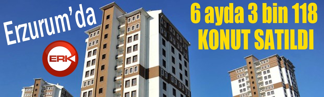 Erzurum’da 6 ayda 3 bin 118 konut satıldı