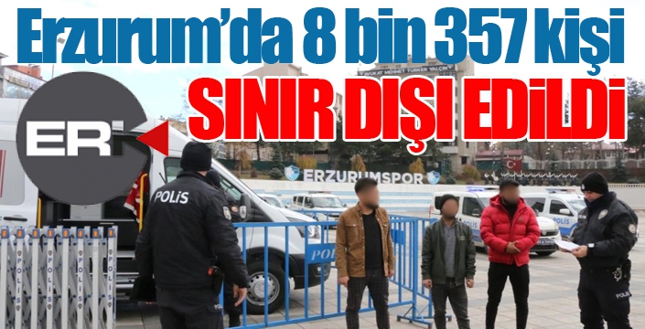 Erzurum’da 8 bin 357 kişi sınır dışı edildi