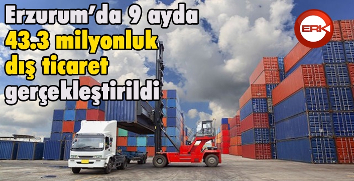 Erzurum’da 9 ayda 43.3 milyonluk dış ticaret
