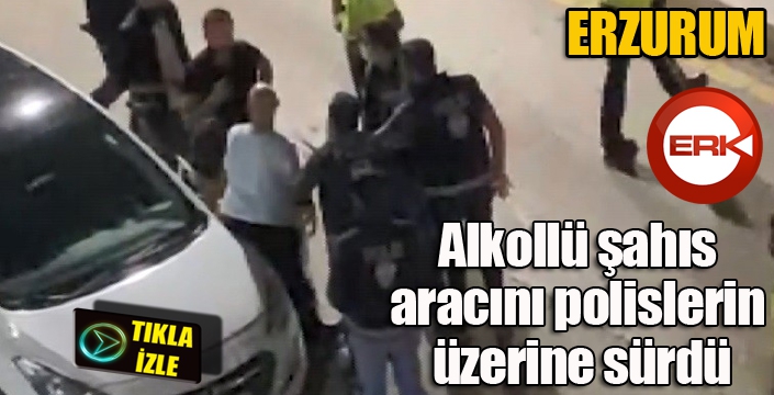 Erzurum'da alkollü şahıs aracını polislerin üzerine sürdü