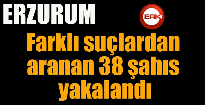 Erzurum’da farklı suçlardan aranan 38 şahıs yakalandı