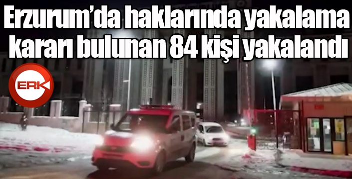 Erzurum’da haklarında yakalama kararı bulunan 84 kişi yakalandı
