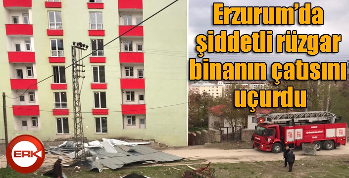 Erzurum’da şiddetli rüzgar binanın çatısını uçurdu
