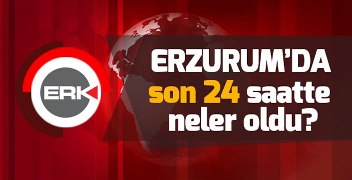 Erzurum'da son 24 saatte neler oldu...