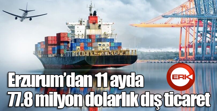 Erzurum’dan 11 ayda 77.8 milyon dolarlık dış ticaret