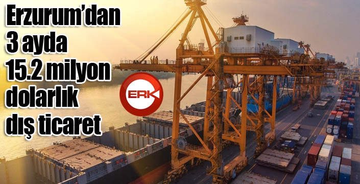 Erzurum’dan 3 ayda 15.2 milyon dolarlık dış ticaret