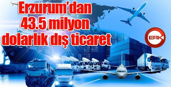 Erzurum’dan 43.5 milyon dolarlık dış ticaret