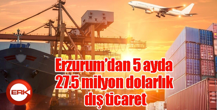 Erzurum’dan 5 ayda 27.5 milyon dolarlık dış ticaret