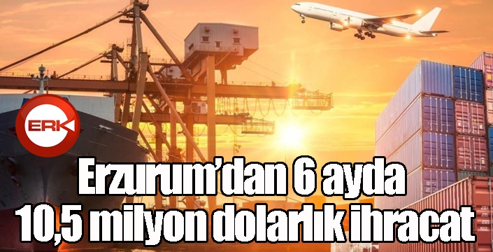 Erzurum’dan 6 ayda 10,5 milyon dolarlık ihracat