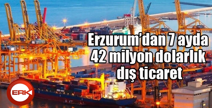 Erzurum’dan 7 ayda 42 milyon dolarlık dış ticaret