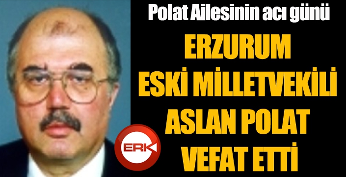 ERZURUM ESKİ MİLLETVEKİLİ ASLAN POLAT VEFAT ETTİ