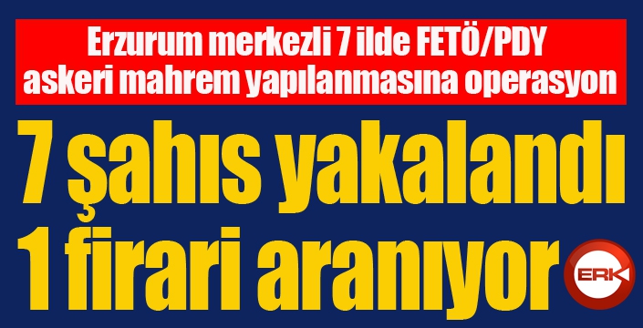 Erzurum merkezli 7 ilde FETÖ/PDY askeri mahrem yapılanmasına operasyon