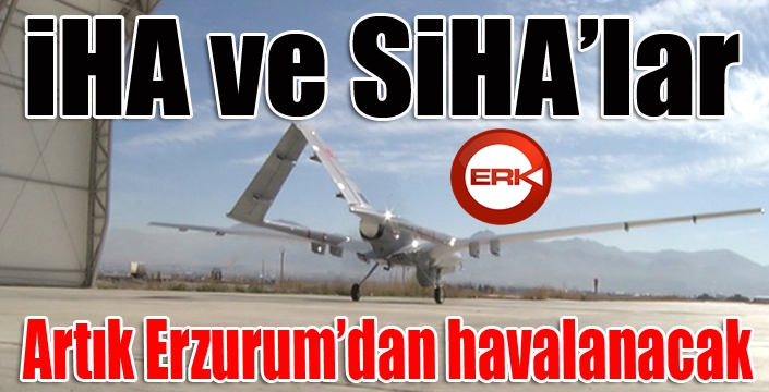 İHA ve SİHA’lar artık Erzurum’dan havalanacak