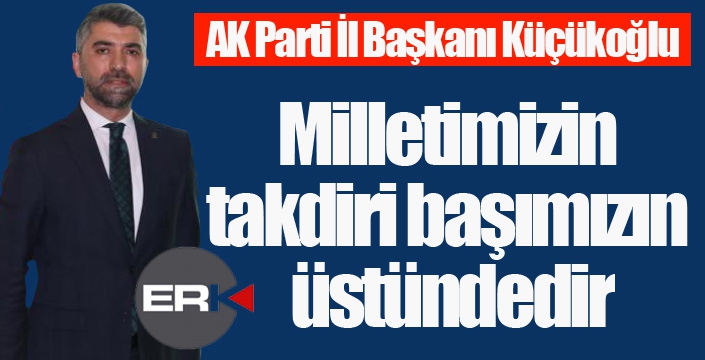 Küçükoğlu; “Milletimizin takdiri başımızın üstündedir”