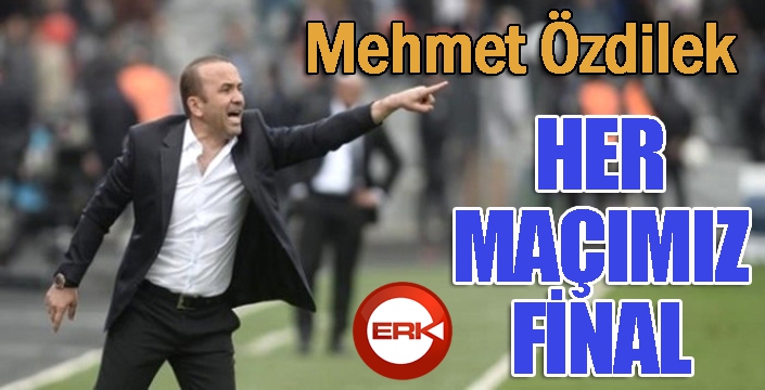Mehmet Özdilek: “Her maçımız final”