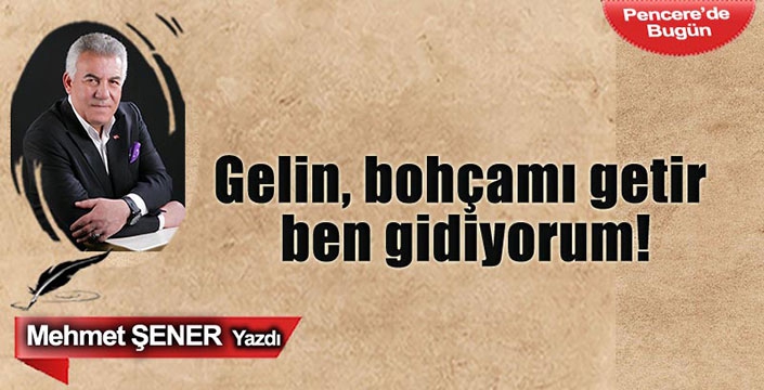 Mehmet ŞENER yazdı / Gelin, bohçamı getir ben gidiyorum!